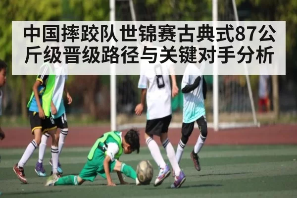 中国摔跤队世锦赛古典式87公斤级晋级路径与关键对手分析